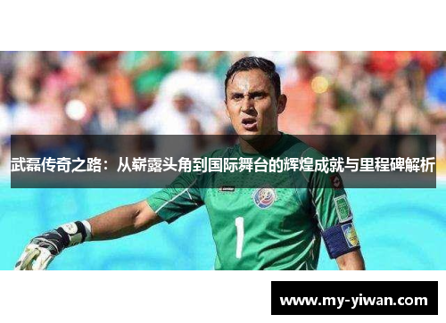 武磊传奇之路：从崭露头角到国际舞台的辉煌成就与里程碑解析