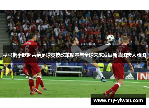 皇马携手欧超共绘足球竞技改革愿景与全球未来发展新蓝图宏大版图