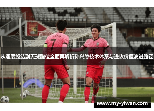 从速度终结到无球跑位全面再解析孙兴慜技术体系与进攻价值演进路径