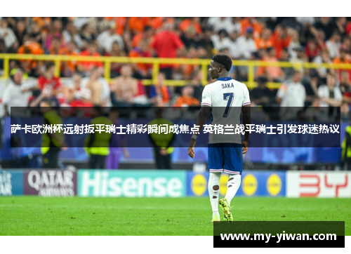 萨卡欧洲杯远射扳平瑞士精彩瞬间成焦点 英格兰战平瑞士引发球迷热议
