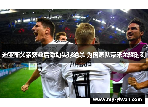 迪亚斯父亲获救后激动头球绝杀 为国家队带来荣耀时刻