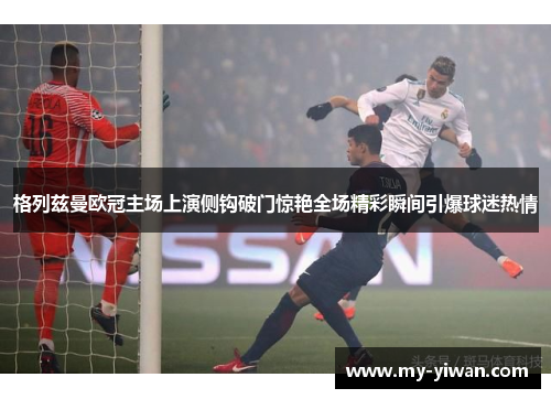 格列兹曼欧冠主场上演侧钩破门惊艳全场精彩瞬间引爆球迷热情